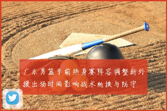 广东男篮季前热身赛阵容调整新外援出场时间影响战术轮换与防守
