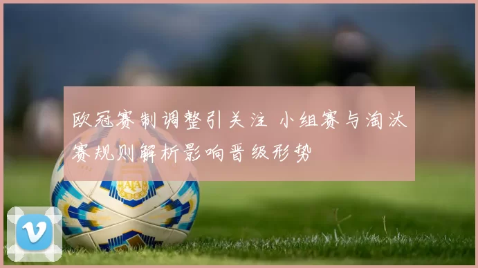 欧冠赛制调整引关注 小组赛与淘汰赛规则解析影响晋级形势