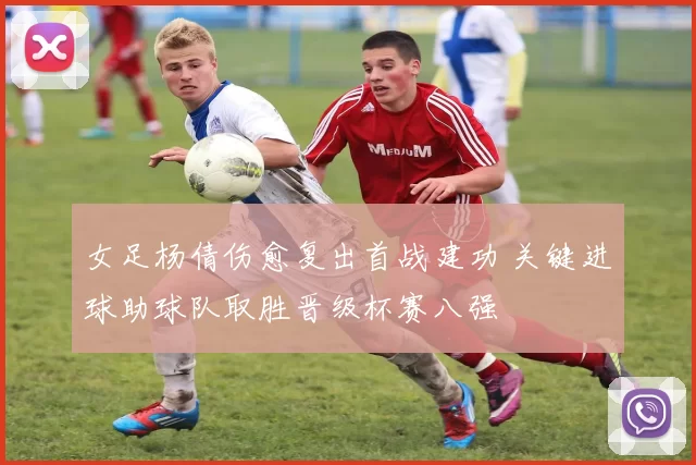 女足杨倩伤愈复出首战建功 关键进球助球队取胜晋级杯赛八强