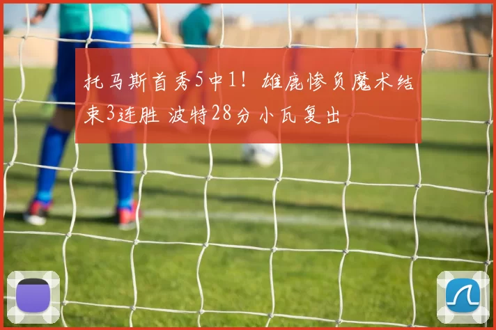 托马斯首秀5中1！雄鹿惨负魔术结束3连胜 波特28分小瓦复出