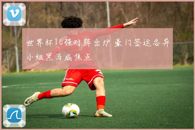 世界杯16强对阵出炉 豪门签运各异小组黑马成焦点