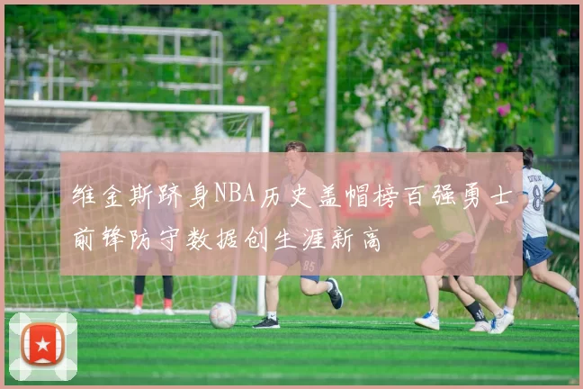 维金斯跻身NBA历史盖帽榜百强勇士前锋防守数据创生涯新高