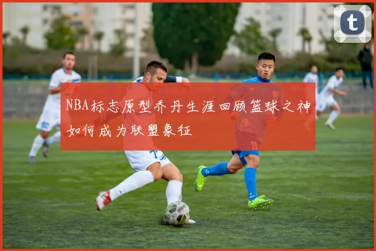 NBA标志原型乔丹生涯回顾篮球之神如何成为联盟象征