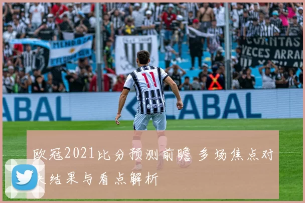 欧冠2021比分预测前瞻 多场焦点对决结果与看点解析