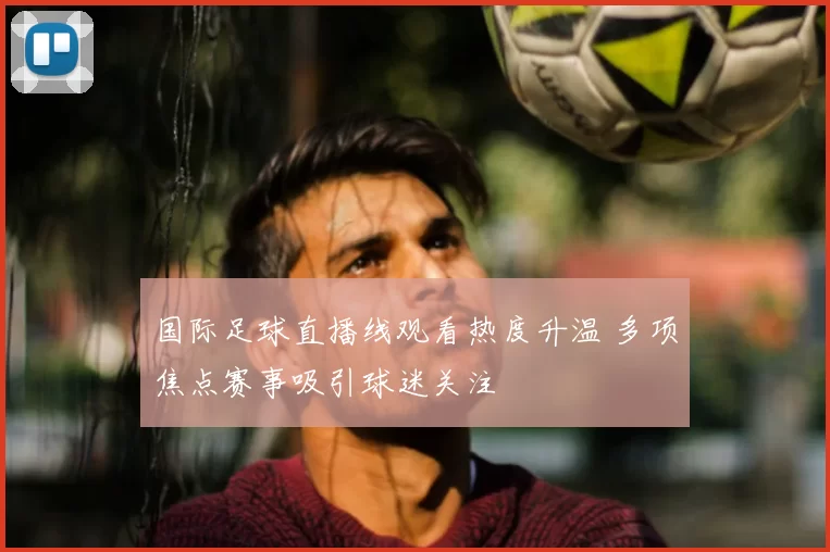 国际足球直播线观看热度升温 多项焦点赛事吸引球迷关注