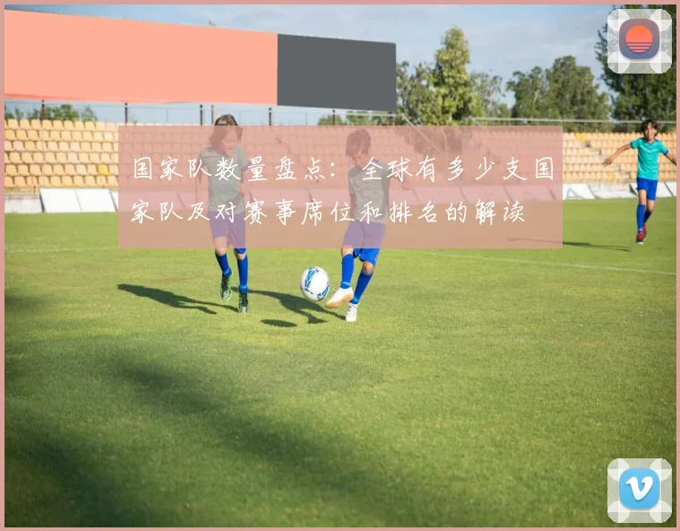 国家队数量盘点：全球有多少支国家队及对赛事席位和排名的解读