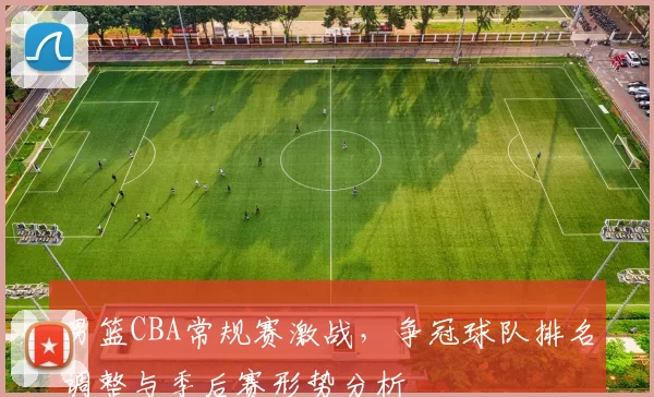 男篮CBA常规赛激战，争冠球队排名调整与季后赛形势分析