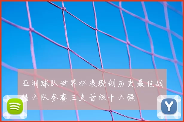 亚洲球队世界杯表现创历史最佳战绩六队参赛三支晋级十六强