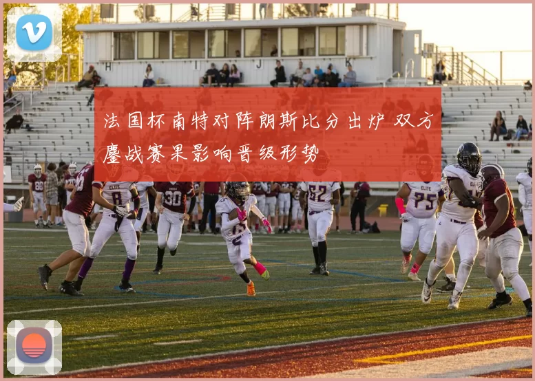 法国杯南特对阵朗斯比分出炉 双方鏖战赛果影响晋级形势