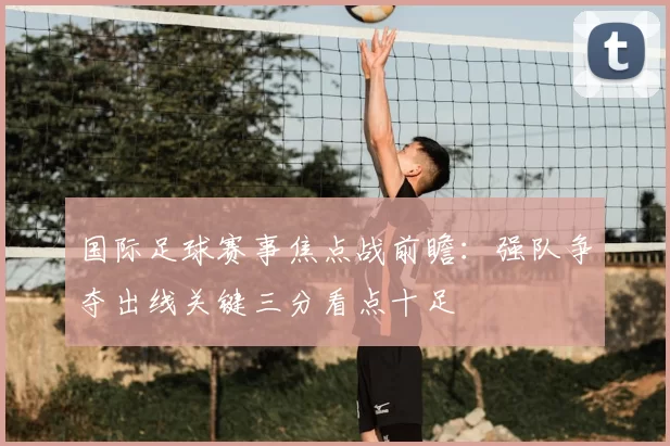 国际足球赛事焦点战前瞻：强队争夺出线关键三分看点十足