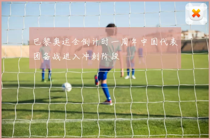 巴黎奥运会倒计时一周年中国代表团备战进入冲刺阶段