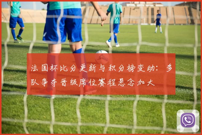 法国杯比分更新与积分榜变动：多队争夺晋级席位赛程悬念加大