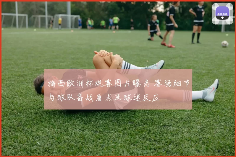 梅西欧洲杯观赛图片曝光 赛场细节与球队备战看点及球迷反应