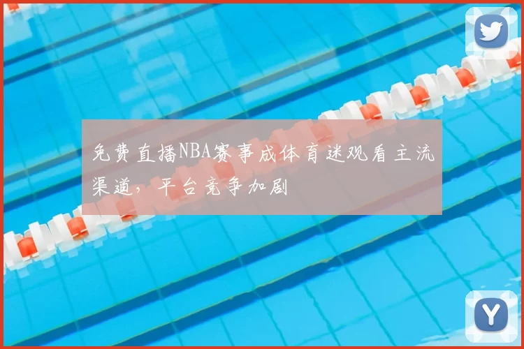 免费直播NBA赛事成体育迷观看主流渠道，平台竞争加剧