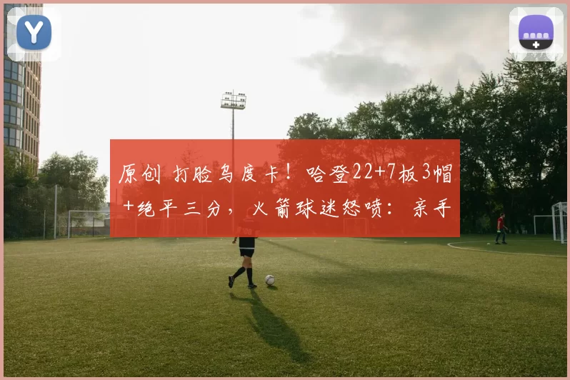 原创 打脸乌度卡！哈登22+7板3帽 +绝平三分，火箭球迷怒喷：亲手送走夺冠拼图