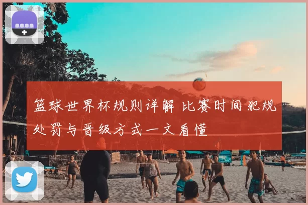 篮球世界杯规则详解 比赛时间犯规处罚与晋级方式一文看懂