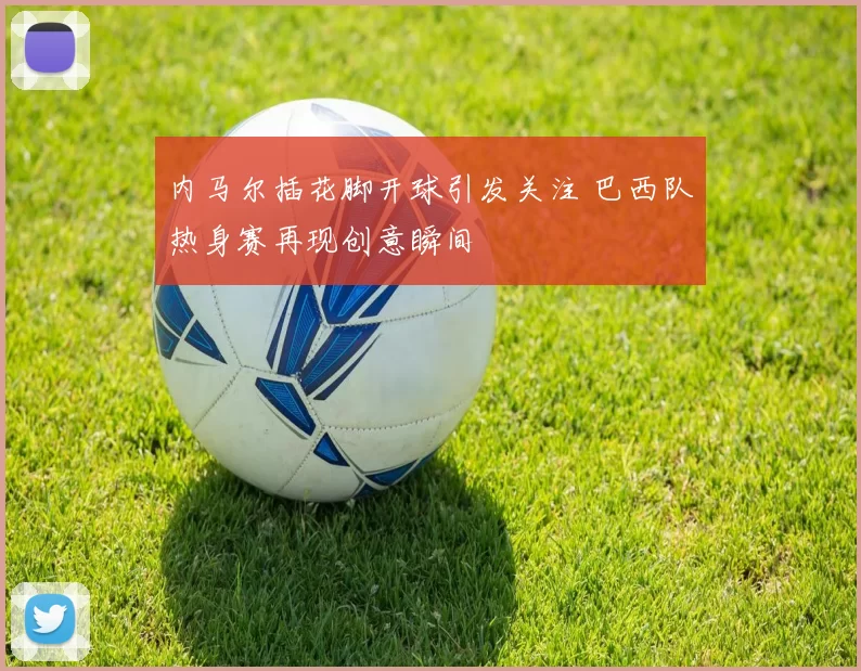 内马尔插花脚开球引发关注 巴西队热身赛再现创意瞬间