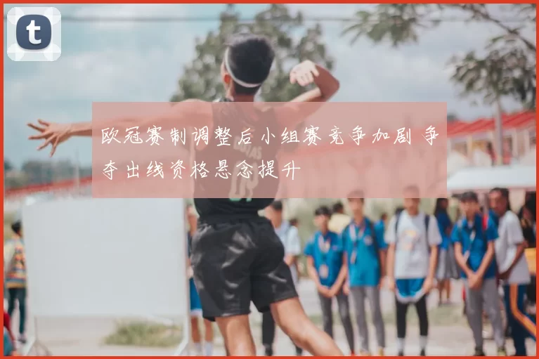 欧冠赛制调整后小组赛竞争加剧 争夺出线资格悬念提升