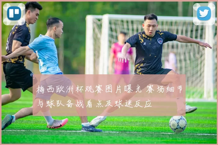 梅西欧洲杯观赛图片曝光 赛场细节与球队备战看点及球迷反应