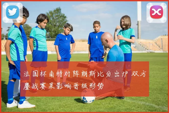法国杯南特对阵朗斯比分出炉 双方鏖战赛果影响晋级形势