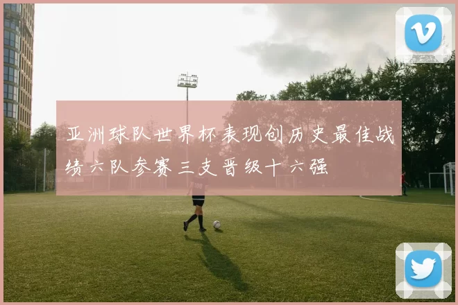 亚洲球队世界杯表现创历史最佳战绩六队参赛三支晋级十六强