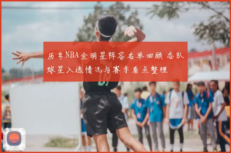 历年NBA全明星阵容名单回顾 各队球星入选情况与赛季看点整理