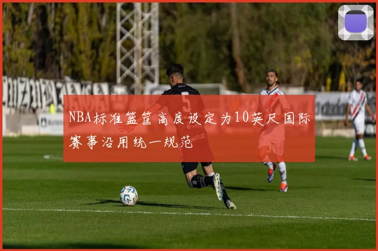 NBA标准篮筐高度设定为10英尺国际赛事沿用统一规范