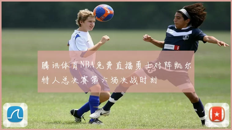腾讯体育NBA免费直播勇士对阵凯尔特人总决赛第六场决战时刻