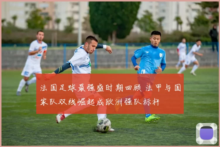 法国足球最强盛时期回顾 法甲与国家队双线崛起成欧洲强队标杆