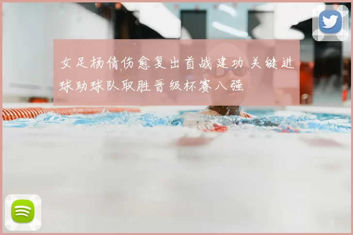 女足杨倩伤愈复出首战建功 关键进球助球队取胜晋级杯赛八强