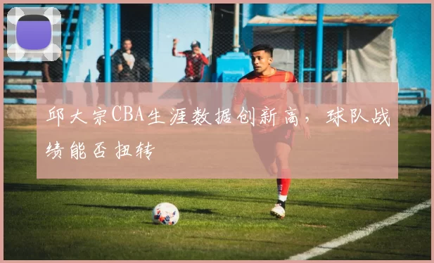 邱大宗CBA生涯数据创新高,球队战绩能否扭转